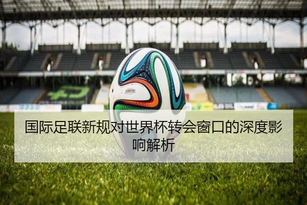国际足联新规对世界杯转会窗口的深度影响解析